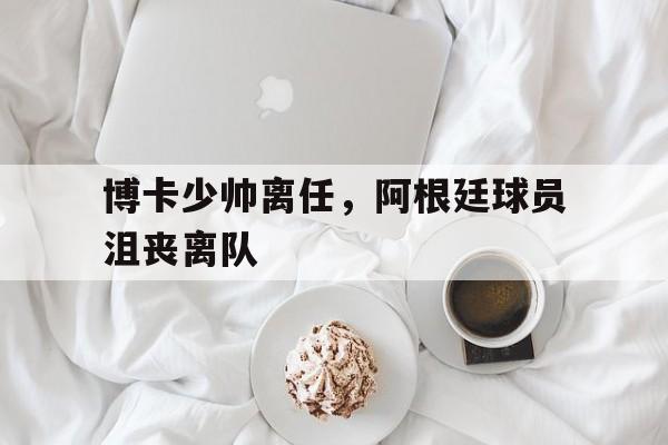 博卡少帅离任，阿根廷球员沮丧离队